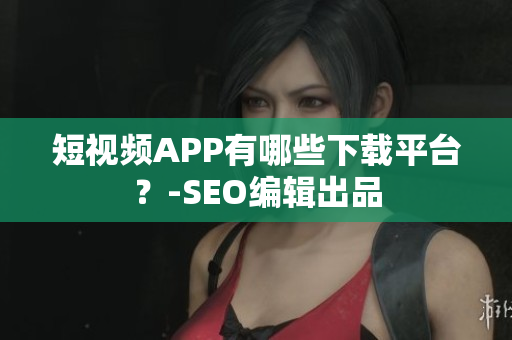短视频APP有哪些下载平台？-SEO编辑出品