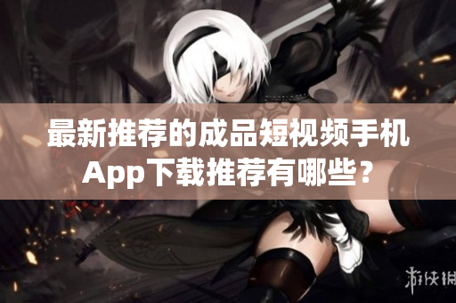 最新推荐的成品短视频手机App下载推荐有哪些？