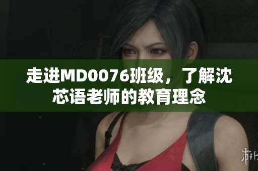 走进MD0076班级，了解沈芯语老师的教育理念