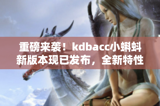 重磅来袭！kdbacc小蝌蚪新版本现已发布，全新特性等你来体验