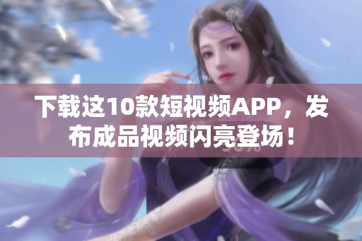 下载这10款短视频APP，发布成品视频闪亮登场！