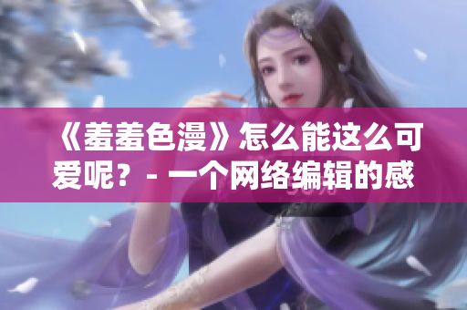 《羞羞色漫》怎么能这么可爱呢？- 一个网络编辑的感受