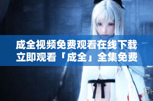 成全视频免费观看在线下载立即观看「成全」全集免费下载