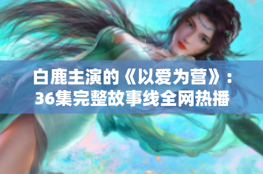 白鹿主演的《以爱为营》：36集完整故事线全网热播