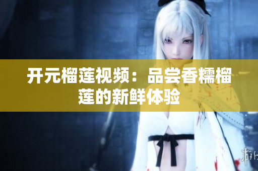 开元榴莲视频：品尝香糯榴莲的新鲜体验