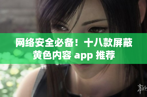 网络安全必备！十八款屏蔽黄色内容 app 推荐