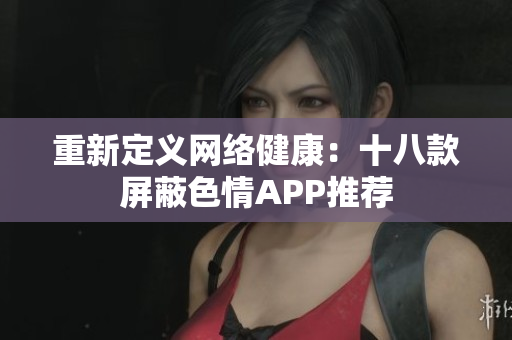 重新定义网络健康：十八款屏蔽色情APP推荐