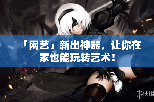 「网艺」新出神器，让你在家也能玩转艺术！