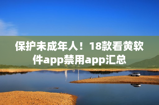 保护未成年人！18款看黄软件app禁用app汇总