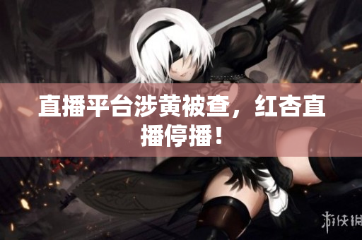 直播平台涉黄被查，红杏直播停播！