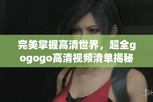 完美掌握高清世界，超全gogogo高清视频清单揭秘