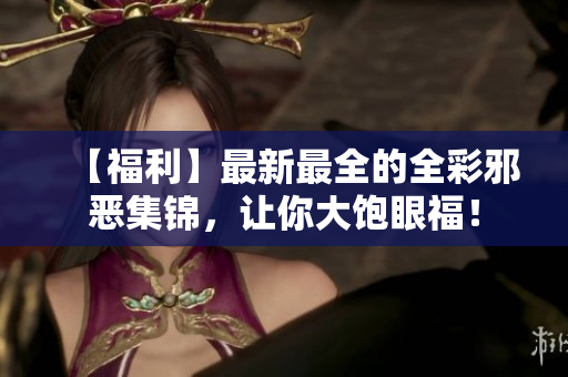 【福利】最新最全的全彩邪恶集锦，让你大饱眼福！
