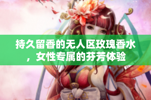 持久留香的无人区玫瑰香水，女性专属的芬芳体验