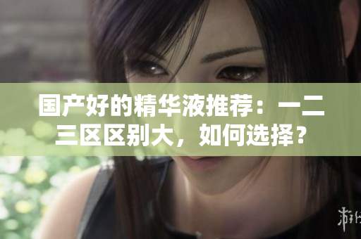 国产好的精华液推荐：一二三区区别大，如何选择？
