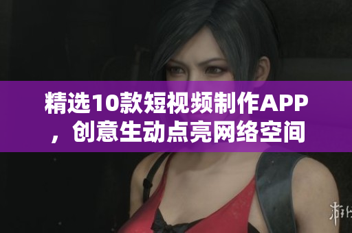精选10款短视频制作APP，创意生动点亮网络空间
