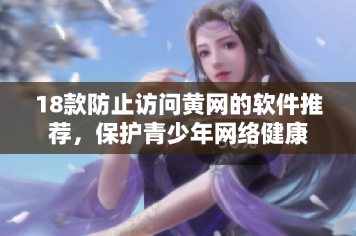 18款防止访问黄网的软件推荐，保护青少年网络健康