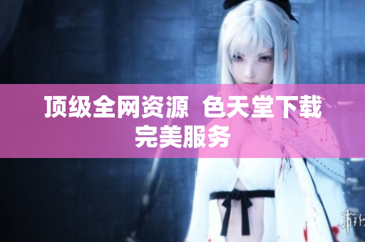 顶级全网资源  色天堂下载完美服务