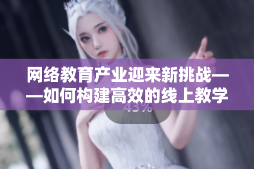 网络教育产业迎来新挑战——如何构建高效的线上教学模式