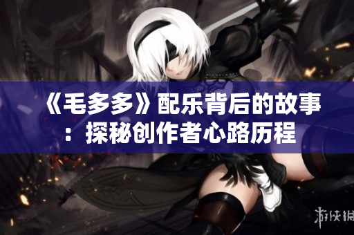 《毛多多》配乐背后的故事：探秘创作者心路历程