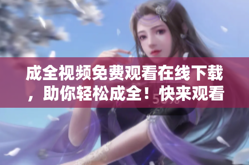 成全视频免费观看在线下载，助你轻松成全！快来观看免费的成全视频，还能在线下载哦！