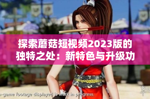 探索蘑菇短视频2023版的独特之处：新特色与升级功能一览