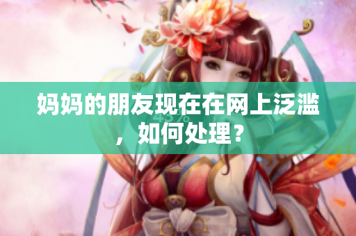 妈妈的朋友现在在网上泛滥，如何处理？