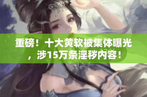 重磅！十大黄软被集体曝光，涉15万条淫秽内容！