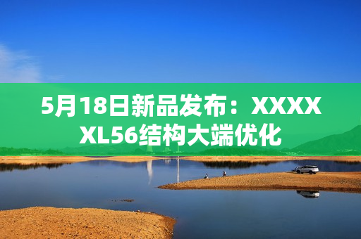 5月18日新品发布：XXXXXL56结构大端优化