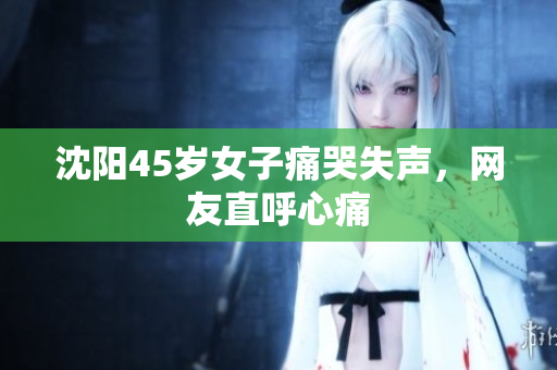 沈阳45岁女子痛哭失声，网友直呼心痛