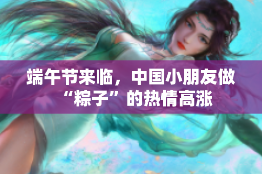 端午节来临，中国小朋友做“粽子”的热情高涨