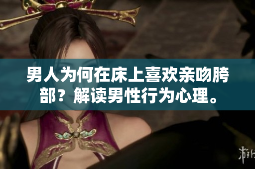 男人为何在床上喜欢亲吻胯部？解读男性行为心理。