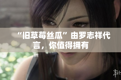 “旧草莓丝瓜”由罗志祥代言，你值得拥有