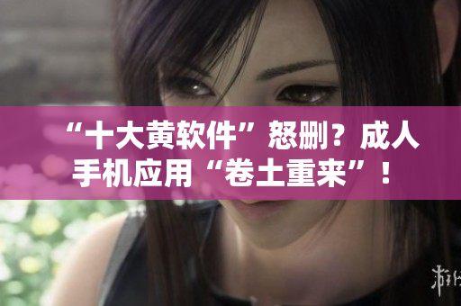 “十大黄软件”怒删？成人手机应用“卷土重来”！