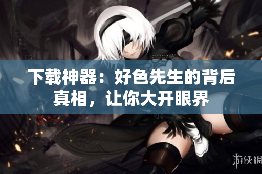 下载神器：好色先生的背后真相，让你大开眼界
