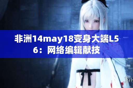 非洲14may18变身大端L56：网络编辑献技