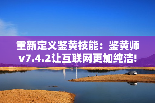 重新定义鉴黄技能：鉴黄师v7.4.2让互联网更加纯洁!