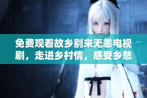 免费观看故乡别来无恙电视剧，走进乡村情，感受乡愁香。