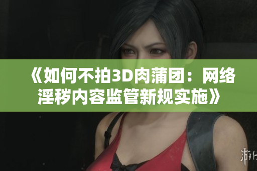 《如何不拍3D肉蒲团：网络淫秽内容监管新规实施》