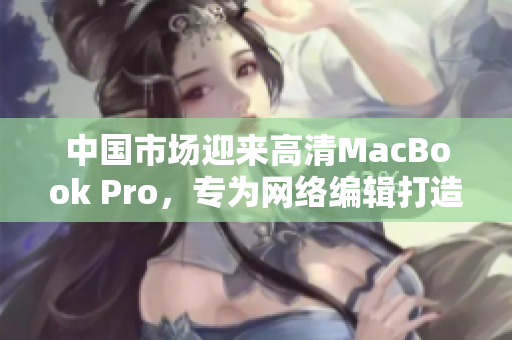 中国市场迎来高清MacBook Pro，专为网络编辑打造。