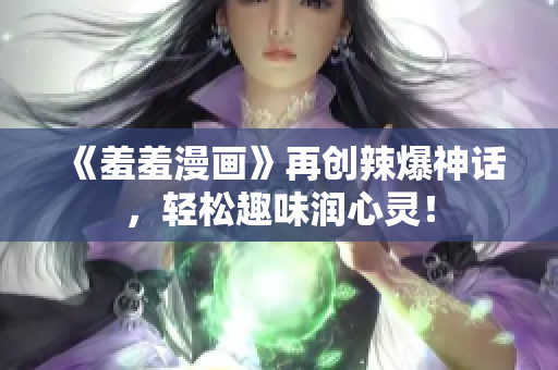 《羞羞漫画》再创辣爆神话，轻松趣味润心灵！