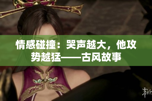 情感碰撞：哭声越大，他攻势越猛——古风故事
