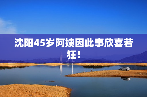沈阳45岁阿姨因此事欣喜若狂！