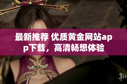 最新推荐 优质黄金网站app下载，高清畅想体验
