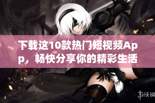 下载这10款热门短视频App，畅快分享你的精彩生活！