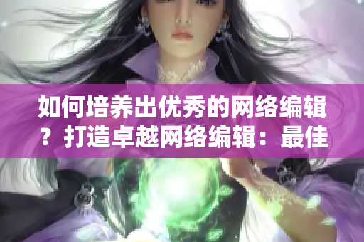 如何培养出优秀的网络编辑？打造卓越网络编辑：最佳培养方法