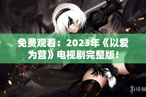 免费观看：2023年《以爱为营》电视剧完整版！