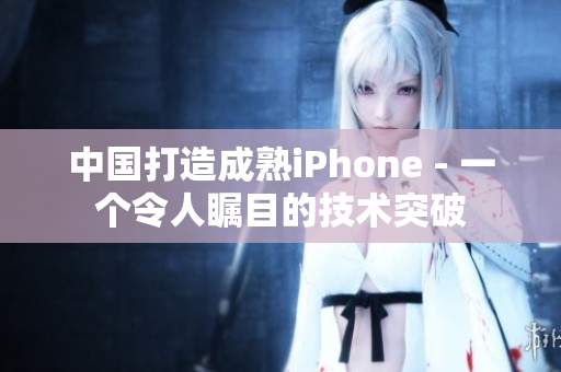中国打造成熟iPhone - 一个令人瞩目的技术突破