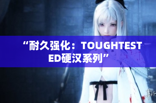 “耐久强化：TOUGHTESTED硬汉系列”