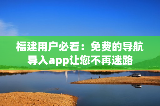 福建用户必看：免费的导航导入app让您不再迷路