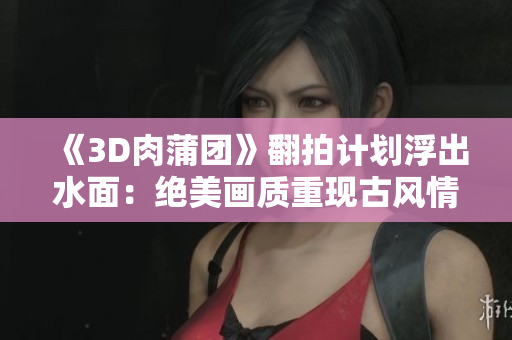 《3D肉蒲团》翻拍计划浮出水面：绝美画质重现古风情怀